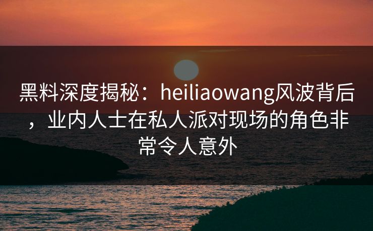 黑料深度揭秘：heiliaowang风波背后，业内人士在私人派对现场的角色非常令人意外