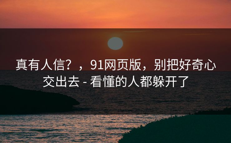 真有人信?,91网页版,别把好奇心交出去 - 看懂的人都躲开了 真有人信?,91网页版,别把好奇心交出去 - 看懂的人都躲开了