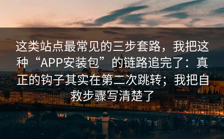 这类站点最常见的三步套路，我把这种“APP安装包”的链路追完了：真正的钩子其实在第二次跳转；我把自救步骤写清楚了