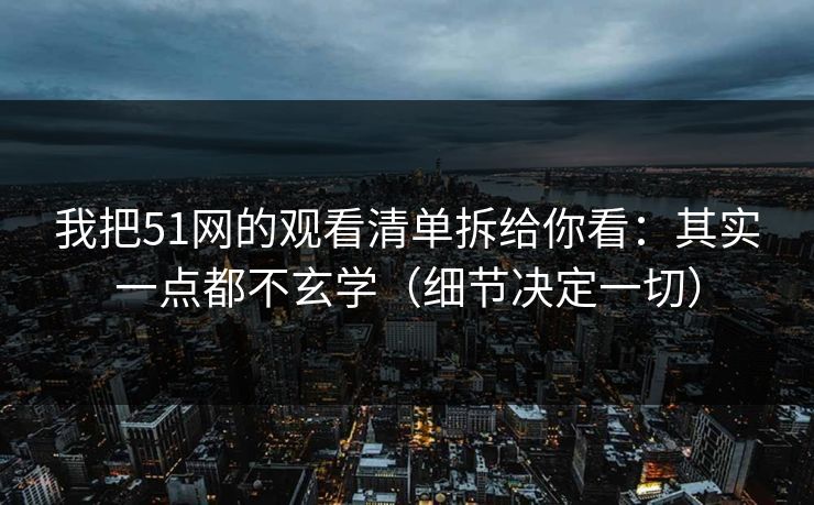 我把51网的观看清单拆给你看：其实一点都不玄学（细节决定一切）