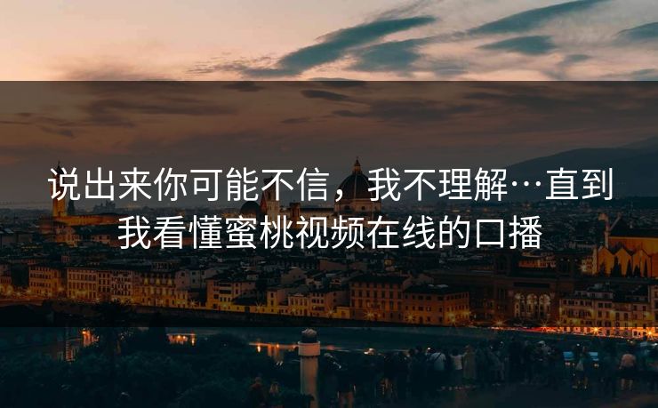 说出来你可能不信，我不理解…直到我看懂蜜桃视频在线的口播