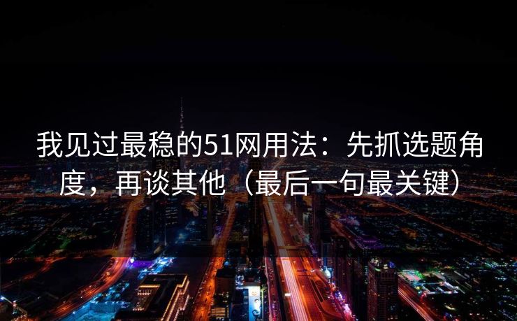 我见过最稳的51网用法：先抓选题角度，再谈其他（最后一句最关键）