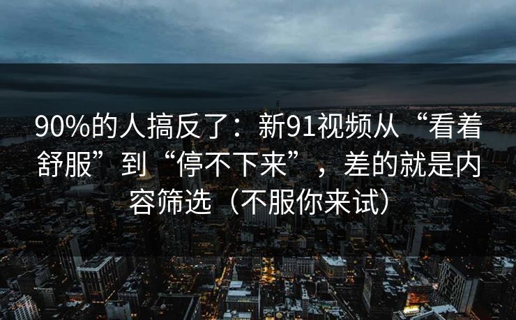 90%的人搞反了:新91视频从“看着舒服”到“停不下来”,差的就是内容筛选(不服你来试) 90%的人搞反了:新91视频从“看着舒服”到“停不下来”,差的就是内容筛选(不服你来试)