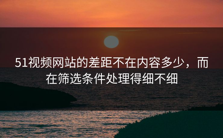 51视频网站的差距不在内容多少，而在筛选条件处理得细不细