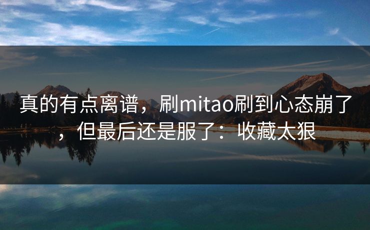 真的有点离谱，刷mitao刷到心态崩了，但最后还是服了：收藏太狠